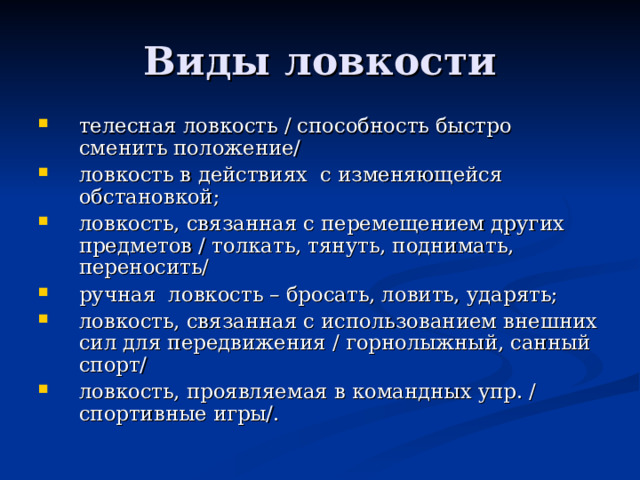 телесная ловкость / способность быстро сменить положение/ ловкость в действиях с изменяющейся обстановкой; ловкость, связанная с перемещением других предметов / толкать, тянуть, поднимать, переносить/ ручная ловкость – бросать, ловить, ударять; ловкость, связанная с использованием внешних сил для передвижения / горнолыжный, санный спорт/ ловкость, проявляемая в командных упр. / спортивные игры/. 