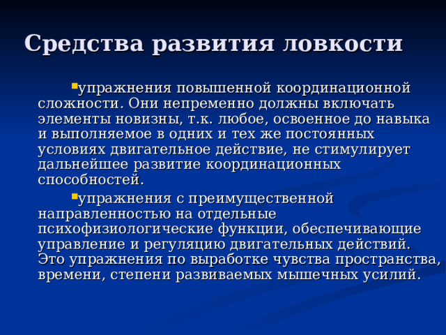 Средства развития ловкости упражнения повышенной координационной сложности . Они непременно должны включать элементы новизны, т.к. любое, освоенное до навыка и выполняемое в одних и тех же постоянных условиях двигательное действие, не стимулирует дальнейшее развитие координационных способностей. упражнения с преимущественной направленностью на отдельные психофизиологические функции, обеспечивающие управление и регуляцию двигательных действий. Это упражнения по выработке чувства пространства, времени, степени развиваемых мышечных усилий.   