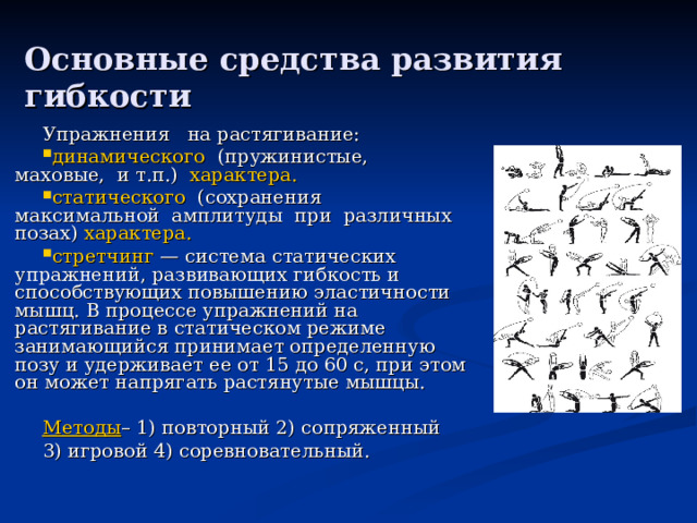 Основные средства развития гибкости Упражнения на растягивание: динамического (пружинистые, маховые, и т.п.) характера. статического (сохранения максимальной амплитуды при различных позах) характера. стретчинг — система статических упражнений, развивающих гибкость и способствующих повышению эластичности мышц. В процессе упражнений на растягивание в статическом режиме занимающийся принимает определенную позу и удерживает ее от 15 до 60 с, при этом он может напрягать растянутые мышцы.  Методы – 1) повторный 2) сопряженный 3) игровой 4) соревновательный. 