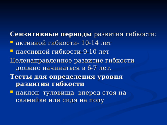 Сензитивные периоды развития гибкости: активной гибкости- 10-14 лет пассивной гибкости-9-10 лет Целенаправленное развитие гибкости должно начинаться в 6-7 лет. Тесты для определения уровня развития гибкости наклон туловища вперед стоя на скамейке или сидя на полу 