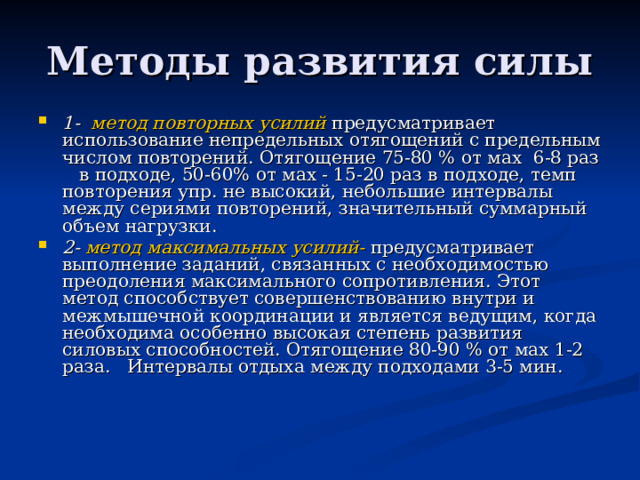 1- метод повторных усилий  предусматривает использование непредельных отягощений с предельным числом повторений. Отягощение 75-80 % от мах 6-8 раз в подходе, 50-60% от мах - 15-20 раз в подходе, темп повторения упр. не высокий, небольшие интервалы между сериями повторений, значительный суммарный объем нагрузки. 2- метод максимальных усилий- предусматривает выполнение заданий, связанных с необходимостью преодоления максимального сопротивления. Этот метод способствует совершенствованию внутри и межмышечной координации и является ведущим, когда необходима особенно высокая степень развития силовых способностей. Отягощение 80-90 % от мах 1-2 раза. Интервалы отдыха между подходами 3-5 мин. 