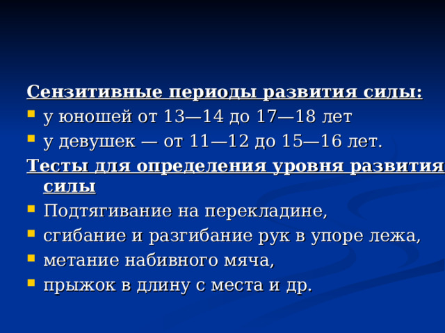 Сензитивные периоды развития силы:  у юношей от 13—14 до 17—18 лет у девушек — от 11—12 до 15—16 лет. Тесты для определения уровня развития силы Подтягивание на перекладине, сгибание и разгибание рук в упоре лежа, метание набивного мяча, прыжок в длину с места и др. 