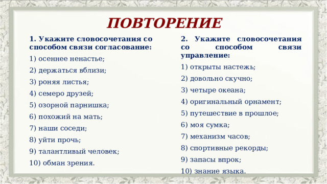 ПОВТОРЕНИЕ 1. Укажите словосочетания со способом связи согласование: 2. Укажите словосочетания со способом связи управление: осеннее ненастье; открыты настежь; 2) держаться вблизи; 2) довольно скучно; 3) роняя листья;  3) четыре океана;  4) оригинальный орнамент; 4) семеро друзей; 5) путешествие в прошлое; 5) озорной парнишка; 6) похожий на мать;  6) моя сумка;  7) наши соседи; 7) механизм часов; 8) уйти прочь; 8) спортивные рекорды; 9) талантливый человек; 9) запасы впрок; 10) обман зрения. 10) знание языка. 