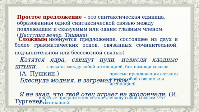 Простое предложение – это синтаксическая единица, образованная одной синтаксической связью между подлежащим и сказуемым или одним главным членом. ( Наступил вечер. Тишина ). Сложным  именуется предложение, состоящее из двух и более грамматических основ, связанных сочинительной, подчинительной или бессоюзной связью : Катятся ядра, свищут пули, нависли хладные штыки. (А. Пушкин.) Блеснула молния, и загремел гром.  Я не знал, что твой отец играет на виолончели. (И. Тургенев.) связаны между собой интонацией, без помощи союзов простые предложения связаны между собой союзом и  и интонацией. простые предложения связаны между собой союзом что и интонацией. 