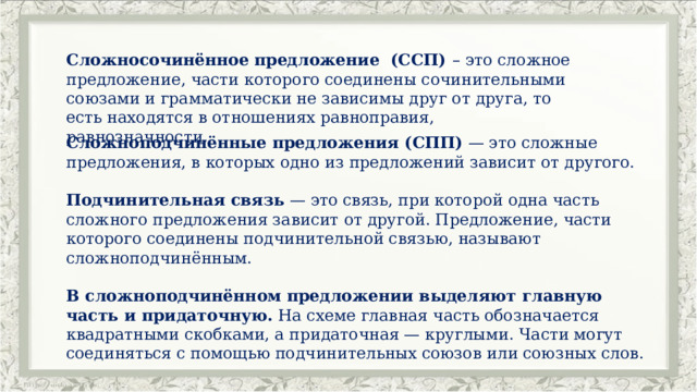 Сложносочинённое предложение (ССП) – это сложное предложение, части которого соединены сочинительными союзами и грамматически не зависимы друг от друга, то есть находятся в отношениях равноправия, равнозначности. Сложноподчинённые предложения (СПП)  — это сложные предложения, в которых одно из предложений зависит от другого. Подчинительная связь  — это связь, при которой одна часть сложного предложения зависит от другой. Предложение, части которого соединены подчинительной связью, называют сложноподчинённым. В сложноподчинённом предложении выделяют главную часть и придаточную.  На схеме главная часть обозначается квадратными скобками, а придаточная — круглыми. Части могут соединяться с помощью подчинительных союзов или союзных слов. 