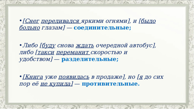 [ Снег   переливался  яркими огнями], и [ было больно  глазам] —  соединительные; Либо [ буду  снова  ждать  очередной автобус], либо [ такси   переманит  скоростью и удобством]  — разделительные; [Книга  уже  появилась  в продаже], но [ я  до сих пор её  не купила]  — противительные. 