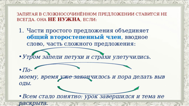 ЗАПЯТАЯ В СЛОЖНОСОЧИНЁННОМ ПРЕДЛОЖЕНИИ СТАВИТСЯ НЕ ВСЕГДА. ОНА НЕ НУЖНА , ЕСЛИ: Части простого предложения объединяет общий второстепенный член , вводное слово, часть сложного предложения: Утром запели петухи и страхи улетучились. По-моему, время уже закончилось и пора делать выводы. Всем стало понятно: урок завершился и тема не раскрыта. 