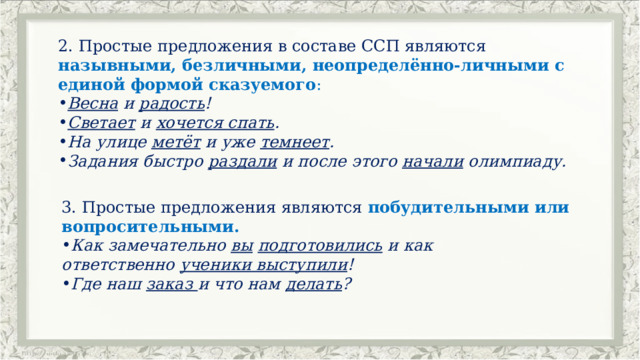 2. Простые предложения в составе ССП являются назывными, безличными, неопределённо-личными с единой формой сказуемого : Весна  и  радость ! Светает  и  хочется спать . На улице  метёт  и уже  темнеет . Задания быстро  раздали  и после этого  начали  олимпиаду. 3. Простые предложения являются побудительными или вопросительными. Как замечательно  вы   подготовились  и как ответственно  ученики выступили !         Где наш  заказ  и что нам  делать ? 