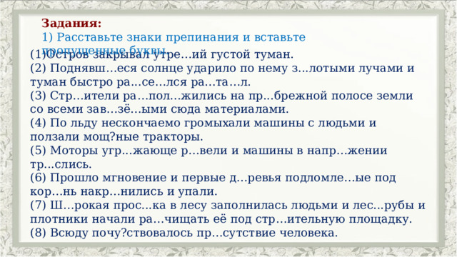 Задания: 1) Расставьте знаки препинания и вставьте пропущенные буквы. (1)Остров закрывал утре…ий густой туман. (2) Поднявш…еся солнце ударило по нему з...лотыми лучами и туман быстро ра...се…лся ра...та…л. (3) Стр…ители ра…пол...жились на пр...брежной полосе земли со всеми зав…зё...ыми сюда материалами. (4) По льду нескончаемо громыхали машины с людьми и ползали мощ?ные тракторы. (5) Моторы угр...жающе р…вели и машины в напр…жении тр...слись. (6) Прошло мгновение и первые д…ревья подломле…ые под кор…нь накр…нились и упали. (7) Ш…рокая прос...ка в лесу заполнилась людьми и лес...рубы и плотники начали ра…чищать её под стр…ительную площадку. (8) Всюду почу?ствовалось пр…сутствие человека. 