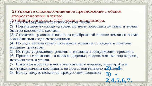 2) Укажите сложносочинённое предложение с общим второстепенным членом. 3) Найдите в тексте ССП, укажите их номера. (1)Остров закрывал утренний густой туман. (2) Поднявшееся солнце ударило по нему золотыми лучами, и туман быстро рассеялся, растаял. (3) Строители расположились на прибрежной полосе земли со всеми завезёнными сюда материалами. (4) По льду нескончаемо громыхали машины с людьми и ползали мощные тракторы. (5) Моторы угрожающе ревели, и машины в напряжении тряслись. (6) Прошло мгновение, и первые деревья, подломленные под корень, накренились и упали. (7) Широкая просека в лесу заполнилась людьми, и лесорубы и плотники начали расчищать её под строительную площадку. (8) Всюду почувствовалось присутствие человека. 2) -4 3) -2,4,5,6,7. 