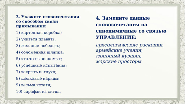 3. Укажите словосочетания со способом связи примыкание: 4. Замените данные словосочетания на синонимичные со связью УПРАВЛЕНИЕ: картонная коробка; археологические раскопки, армейские учения, 2) учиться плавать; глиняный кувшин, 3) желание победить;  морские просторы 4) соломенная шляпка; 5) кто-то из знакомых; 6) успешные испытания; 7) закрыть наглухо; 8) шёлковые наряды; 9) весьма кстати; 10) сарафан из ситца. 