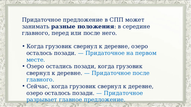 Придаточное предложение в СПП может занимать разные положения : в середине главного, перед или после него. Когда грузовик свернул к деревне, озеро осталось позади. — Придаточное на первом месте. Озеро остались позади, когда грузовик свернул к деревне. — Придаточное после главного. Сейчас, когда грузовик свернул к деревне, озеро осталось позади. — Придаточное разрывает главное предложение. 