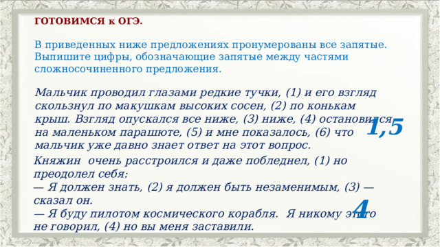 ГОТОВИМСЯ к ОГЭ.   В приведенных ниже предложениях пронумерованы все запятые. Выпишите цифры, обозначающие запятые между частями сложносочиненного предложения.   Мальчик проводил глазами редкие тучки, (1) и его взгляд скользнул по макушкам высоких сосен, (2) по конькам крыш. Взгляд опускался все ниже, (3) ниже, (4) остановился на маленьком парашюте, (5) и мне показалось, (6) что мальчик уже давно знает ответ на этот вопрос.          1,5 Княжин  очень расстроился и даже побледнел, (1) но преодолел себя: —  Я должен знать, (2) я должен быть незаменимым, (3) — сказал он. — Я буду пилотом космического корабля.  Я никому этого не говорил, (4) но вы меня заставили.                            4 