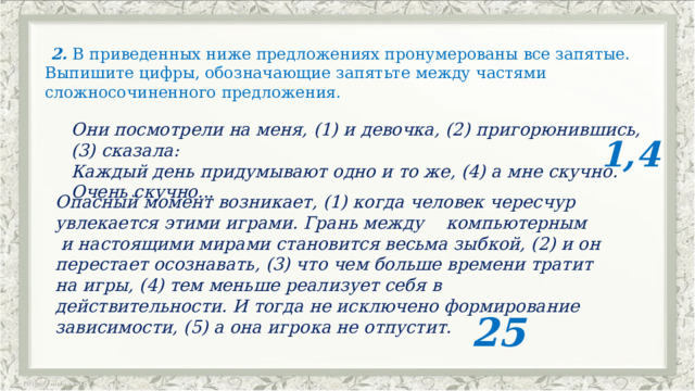   2. В приведенных ниже предложениях пронумерованы все запятые. Выпишите цифры, обозначающие запятьте между частями сложносочиненного предложения.   Они посмотрели на меня, (1) и девочка, (2) пригорюнившись,(3) сказала: Каждый день придумывают одно и то же, (4) а мне скучно. Очень скучно...          1,4 Опасный момент возникает, (1) когда человек чересчур увлекается этими играми. Грань между    компьютерным    и настоящими мирами становится весьма зыбкой, (2) и он перестает осознавать, (3) что чем больше времени тратит на игры, (4) тем меньше реализует себя в действительности. И тогда не исключено формирование зависимости, (5) а она игрока не отпустит.                                       25 