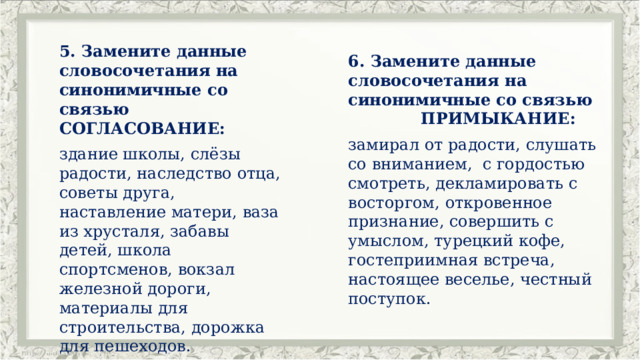 5. Замените данные словосочетания на синонимичные со связью СОГЛАСОВАНИЕ: здание школы, слёзы радости, наследство отца, советы друга, наставление матери, ваза из хрусталя, забавы детей, школа спортсменов, вокзал железной дороги, материалы для строительства, дорожка для пешеходов. 6. Замените данные словосочетания на синонимичные со связью ПРИМЫКАНИЕ: замирал от радости, слушать со вниманием, с гордостью смотреть, декламировать с восторгом, откровенное признание, совершить с умыслом, турецкий кофе, гостеприимная встреча, настоящее веселье, честный поступок. 