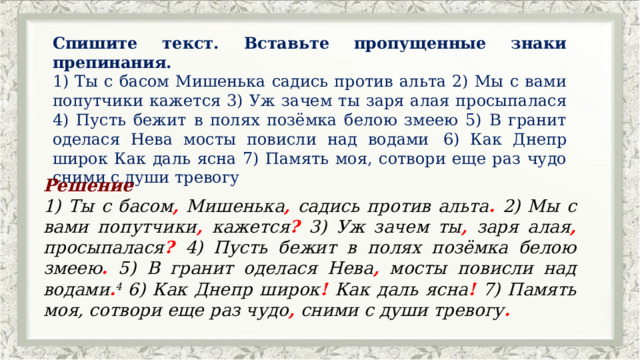 Спишите текст. Вставьте пропущенные знаки препинания. 1) Ты с басом Мишенька садись против альта 2) Мы с вами попутчики кажется 3) Уж зачем ты заря алая просыпалася 4) Пусть бежит в полях позёмка белою змеею 5) В гранит оделася Нева мосты повисли над водами   6) Как Днепр широк Как даль ясна 7) Память моя, сотвори еще раз чудо сними с души тревогу Решение 1) Ты с басом , Мишенька , садись против альта . 2) Мы с вами попутчики , кажется ? 3) Уж зачем ты , заря алая , просыпалася ?  4) Пусть бежит в полях позёмка белою змеею . 5) В гранит оделася Нева , мосты повисли над водами . 4  6) Как Днепр широк ! Как даль ясна ! 7) Память моя, сотвори еще раз чудо , сними с души тревогу . 