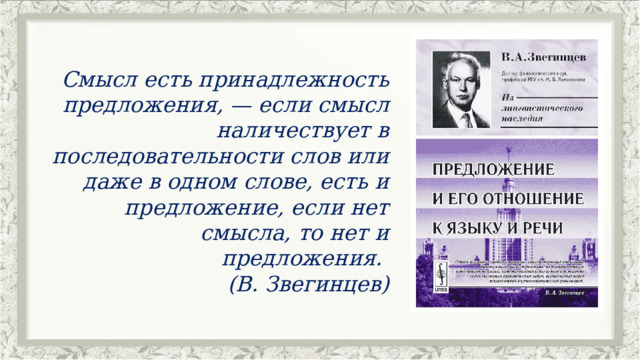 Смысл есть принадлежность предложения, — если смысл наличествует в последовательности слов или даже в одном слове, есть и предложение, если нет смысла, то нет и предложения.  (В. Звегинцев) 