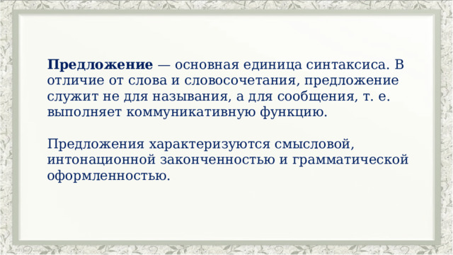 Предложение  — основная единица синтаксиса. В отличие от слова и словосочетания, предложение служит не для называния, а для сообщения, т. е. выполняет коммуникативную функцию. Предложения характеризуются смысловой, интонационной законченностью и грамматической оформленностью. 