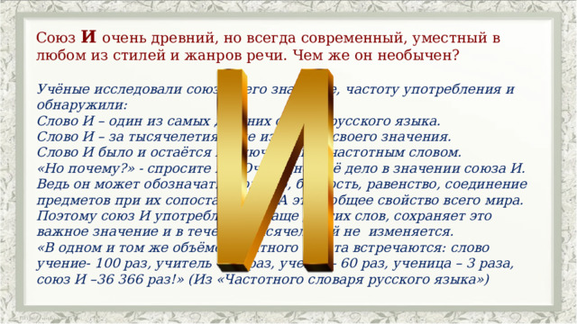 Союз И очень древний, но всегда современный, уместный в любом из стилей и жанров речи. Чем же он необычен? Учёные исследовали союз И, его значение, частоту употребления и обнаружили: Слово И – один из самых древних союзов русского языка. Слово И – за тысячелетия! – не изменило своего значения. Слово И было и остаётся исключительно частотным словом. «Но почему?» - спросите вы. Очевидно, всё дело в значении союза И. Ведь он может обозначать сходство, близость, равенство, соединение предметов при их сопоставлении. А это – общее свойство всего мира. Поэтому союз И употребляется чаще других слов, сохраняет это важное значение и в течение тысячелетий не  изменяется. «В одном и том же объёме печатного текста встречаются: слово учение- 100 раз, учитель – 99 раз, ученик– 60 раз, ученица – 3 раза, союз И –36 366 раз!» (Из «Частотного словаря русского языка») 