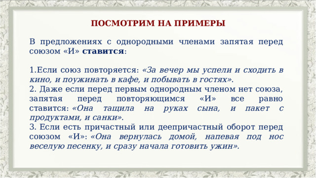 ПОСМОТРИМ НА ПРИМЕРЫ В предложениях с однородными членами запятая перед союзом «И»  ставится : Если союз повторяется:  «За вечер мы успели и сходить в кино, и поужинать в кафе, и побывать в гостях» .   Даже если перед первым однородным членом нет союза, запятая перед повторяющимся «И» все равно ставится:  «Она тащила на руках сына, и пакет с продуктами, и санки» .   Если есть причастный или деепричастный оборот перед союзом «И»:  «Она вернулась домой, напевая под нос веселую песенку, и сразу начала готовить ужин». 