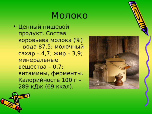 Молоко Ценный пищевой продукт. Состав коровьева молока (%) – вода 87,5; молочный сахар – 4,7; жир – 3,9; минеральные вещества – 0,7; витамины, ферменты. Калорийность 100 г – 289 кДж (69 ккал). 