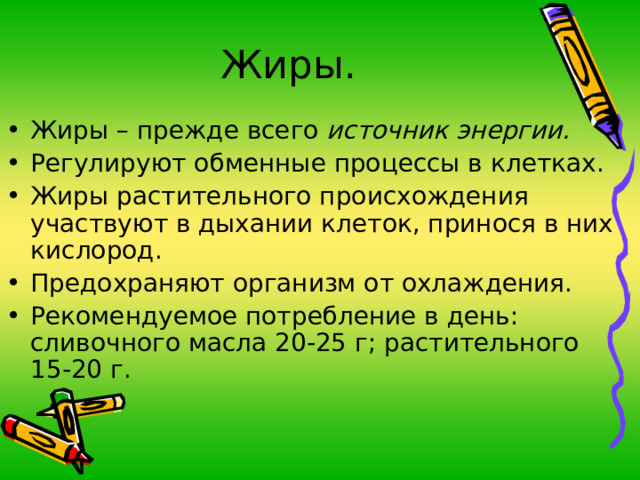 Жиры. Жиры – прежде всего источник энергии. Регулируют обменные процессы в клетках. Жиры растительного происхождения участвуют в дыхании клеток, принося в них кислород. Предохраняют организм от охлаждения. Рекомендуемое потребление в день: сливочного масла 20-25 г; растительного 15-20 г. 