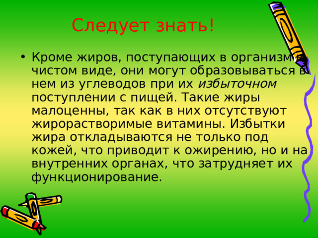 Следует знать! Кроме жиров, поступающих в организм в чистом виде, они могут образовываться в нем из углеводов при их избыточном поступлении с пищей. Такие жиры малоценны, так как в них отсутствуют жирорастворимые витамины. Избытки жира откладываются не только под кожей, что приводит к ожирению, но и на внутренних органах, что затрудняет их функционирование.  