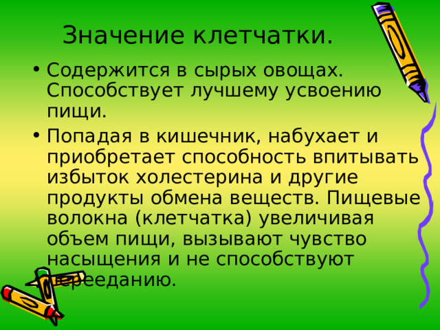 Значение клетчатки. Содержится в сырых овощах. Способствует лучшему усвоению пищи. Попадая в кишечник, набухает и приобретает способность впитывать избыток холестерина и другие продукты обмена веществ. Пищевые волокна (клетчатка) увеличивая объем пищи, вызывают чувство насыщения и не способствуют перееданию. 