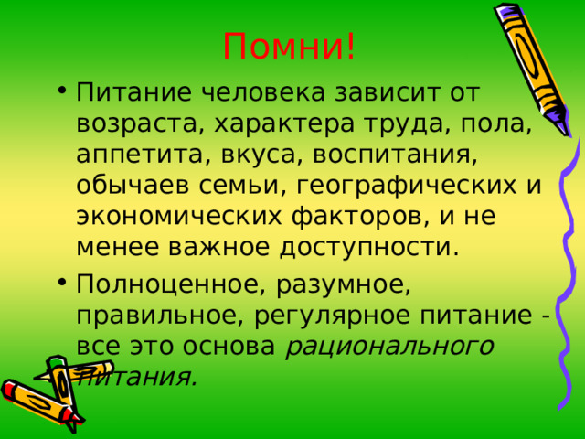 Помни! Питание человека зависит от возраста, характера труда, пола, аппетита, вкуса, воспитания, обычаев семьи, географических и экономических факторов, и не менее важное доступности. Полноценное, разумное, правильное, регулярное питание - все это основа рационального питания. 