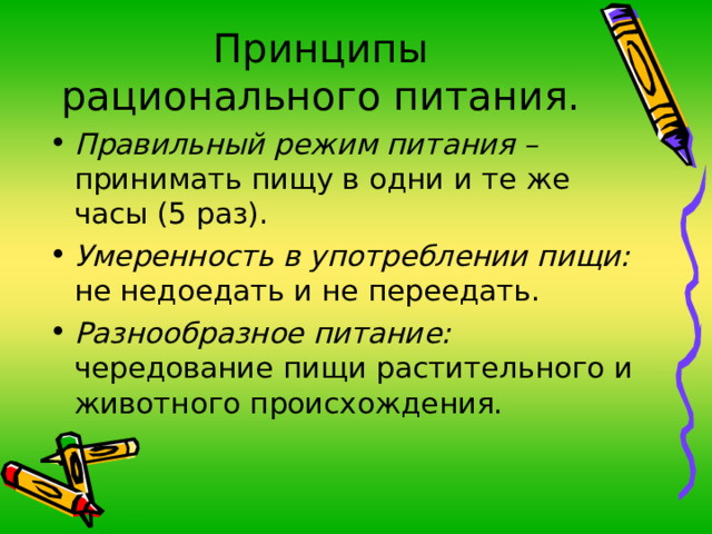 Принципы рационального питания. Правильный режим питания – принимать пищу в одни и те же часы (5 раз). Умеренность в употреблении пищи: не недоедать и не переедать. Разнообразное питание: чередование пищи растительного и животного происхождения. 