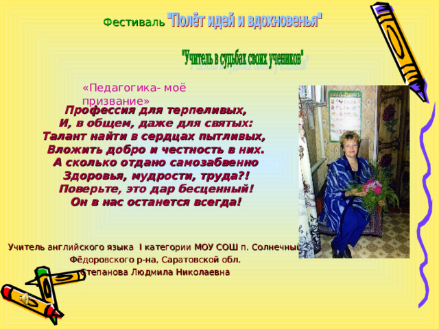 Фестиваль Профессия для терпеливых,  И, в общем, даже для святых:  Талант найти в сердцах пытливых,  Вложить добро и честность в них.  А сколько отдано самозабвенно  Здоровья, мудрости, труда?!  Поверьте, это дар бесценный!  Он в нас останется всегда!   Учитель английского языка I категории МОУ СОШ п. Солнечный Фёдоровского р-на, Саратовской обл. Степанова Людмила Николаевна «Педагогика- моё призвание» 