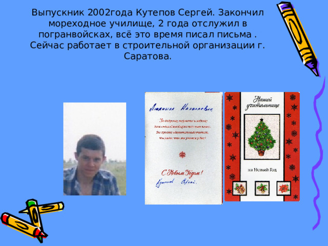 Выпускник 2002года Кутепов Сергей. Закончил мореходное училище, 2 года отслужил в погранвойсках, всё это время писал письма . Сейчас работает в строительной организации г. Саратова. 
