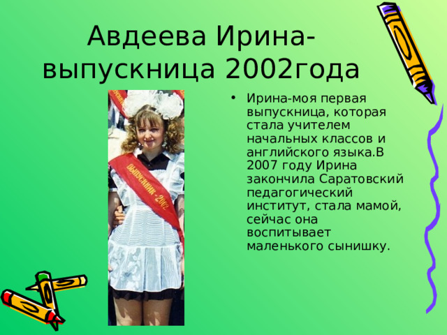 Ирина-моя первая выпускница, которая стала учителем начальных классов и английского языка.В 2007 году Ирина закончила Саратовский педагогический институт, стала мамой, сейчас она воспитывает маленького сынишку. 