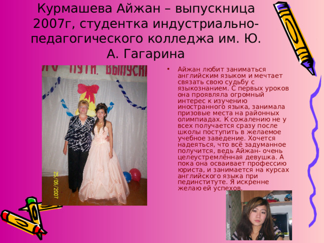 Курмашева Айжан – выпускница 2007г, студентка индустриально- педагогического колледжа им. Ю. А. Гагарина Айжан любит заниматься английским языком и мечтает связать свою судьбу с языкознанием. С первых уроков она проявляла огромный интерес к изучению иностранного языка, занимала призовые места на районных олимпиадах. К сожалению не у всех получается сразу после школы поступить в желаемое учебное заведение. Хочется надеяться, что всё задуманное получится, ведь Айжан- очень целеустремлённая девушка. А пока она осваивает профессию юриста, и занимается на курсах английского языка при пединституте. Я искренне желаю ей успехов. 