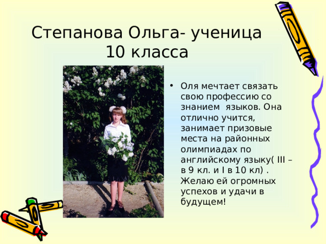 Степанова Ольга- ученица 10 класса Оля мечтает связать свою профессию со знанием языков. Она отлично учится, занимает призовые места на районных олимпиадах по английскому языку( III –в 9 кл. и I в 10 кл) . Желаю ей огромных успехов и удачи в будущем! 
