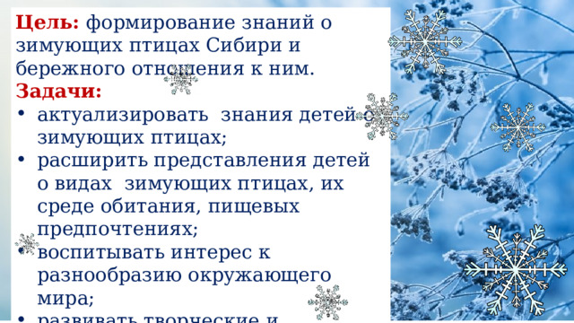 Цель: формирование знаний о зимующих птицах Сибири и бережного отношения к ним. Задачи: актуализировать знания детей о зимующих птицах; расширить представления детей о видах зимующих птицах, их среде обитания, пищевых предпочтениях; воспитывать интерес к разнообразию окружающего мира; развивать творческие и интеллектуальные способности детей 