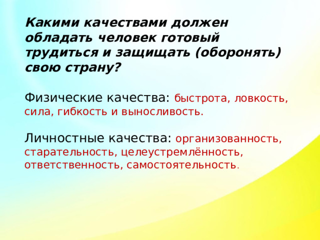 Какими качествами должен обладать человек готовый трудиться и защищать (оборонять) свою страну? Физические качества: быстрота, ловкость, сила, гибкость и выносливость. Личностные качества: организованность, старательность, целеустремлённость, ответственность, самостоятельность . 