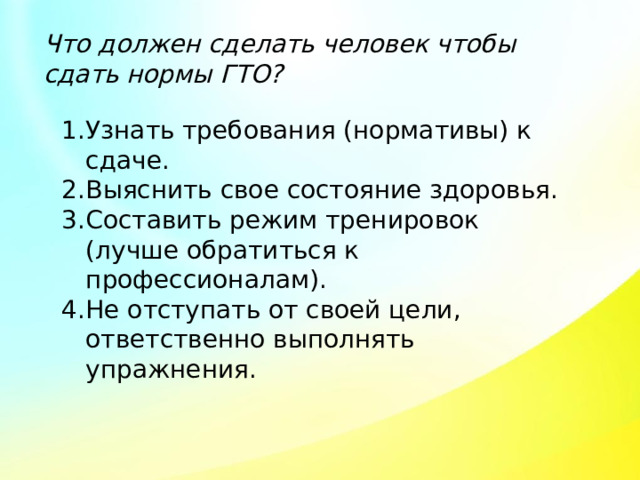 Что должен сделать человек чтобы сдать нормы ГТО? Узнать требования (нормативы) к сдаче. Выяснить свое состояние здоровья. Составить режим тренировок (лучше обратиться к профессионалам). Не отступать от своей цели, ответственно выполнять упражнения. 