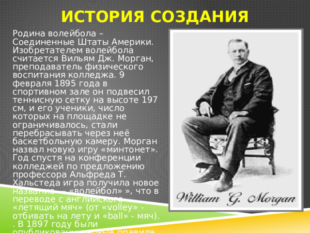 История создания Родина волейбола – Соединенные Штаты Америки. Изобретателем волейбола считается Вильям Дж. Морган, преподаватель физического воспитания колледжа. 9 февраля 1895 года в спортивном зале он подвесил теннисную сетку на высоте 197 см, и его ученики, число которых на площадке не ограничивалось, стали перебрасывать через неё баскетбольную камеру. Морган назвал новую игру «минтонет». Год спустя на конференции колледжей по предложению профессора Альфреда Т. Хальстеда игра получила новое название — «волейбол» », что в переводе с английского «летящий мяч» (от «volley» - отбивать на лету и «ball» - мяч). . В 1897 году были опубликованы первые правила волейбола. 