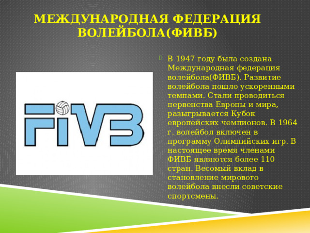 Международная федерация волейбола(ФИВБ) В 1947 году была создана Международная федерация волейбола(ФИВБ). Развитие волейбола пошло ускоренными темпами. Стали проводиться первенства Европы и мира, разыгрывается Кубок европейских чемпионов. В 1964 г. волейбол включен в программу Олимпийских игр. В настоящее время членами ФИВБ являются более 110 стран. Весомый вклад в становление мирового волейбола внесли советские спортсмены. 