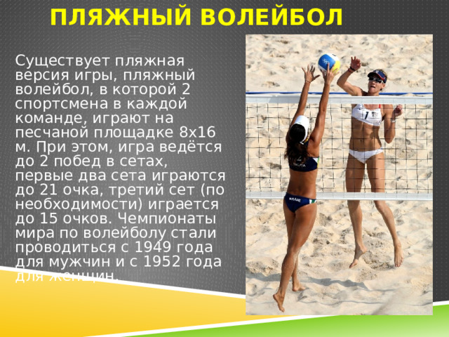 Пляжный волейбол Существует пляжная версия игры, пляжный волейбол, в которой 2 спортсмена в каждой команде, играют на песчаной площадке 8х16 м. При этом, игра ведётся до 2 побед в сетах, первые два сета играются до 21 очка, третий сет (по необходимости) играется до 15 очков. Чемпионаты мира по волейболу стали проводиться с 1949 года для мужчин и с 1952 года для женщин. 