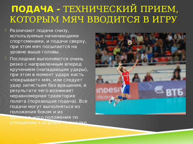 Подача - Технический прием, которым мяч вводится в игру  Различают подачи снизу, используемые начинающими спортсменами, и подачи сверху, при этом мяч посылается на уровне выше головы. Последние выполняются очень резко с направленным вперед кручением (нападающие удары), при этом в момент удара кисть «покрывает» мяч, или следует удар запястьем без вращения, в результате чего возникает неравномерная траектория полета (порхающая подача). Все подачи могут выполняться из положения боком и из фронтального положения по отношению к игровой площадке. 