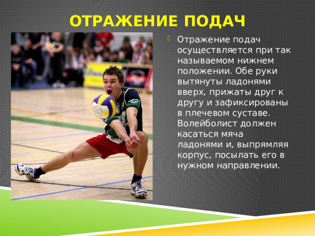 Отражение подач   Отражение подач осуществляется при так называемом нижнем положении. Обе руки вытянуты ладонями вверх, прижаты друг к другу и зафиксированы в плечевом суставе. Волейболист должен касаться мяча ладонями и, выпрямляя корпус, посылать его в нужном направлении. 