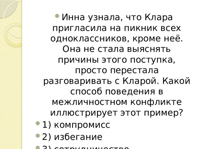 Инна узнала, что Клара пригласила на пикник всех одноклассников, кроме неё. Она не стала выяснять причины этого поступка, просто перестала разговаривать с Кларой. Какой способ поведения в межличностном конфликте иллюстрирует этот пример? 1) компромисс 2) избегание 3) сотрудничество 4) уступку 