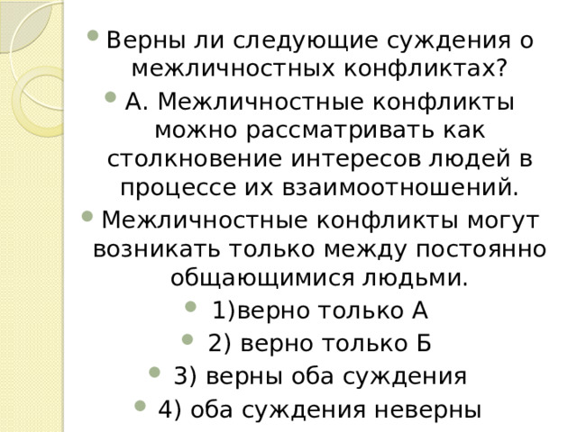 Верны ли следующие суждения о межличностных конфликтах? А. Межличностные конфликты можно рассматривать как столкновение интересов людей в процессе их взаимоотношений. Межличностные конфликты могут возникать только между постоянно общающимися людьми. 1)верно только А 2) верно только Б 3) верны оба суждения 4) оба суждения неверны 