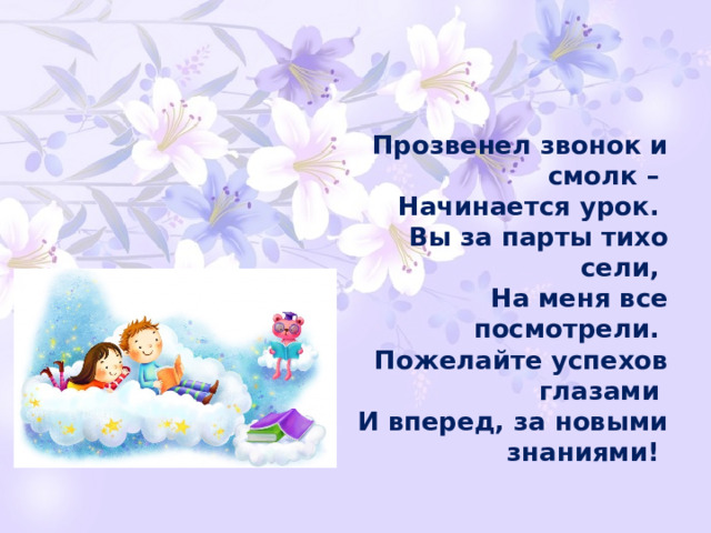 Прозвенел звонок и смолк –   Начинается урок.   Вы за парты тихо сели,   На меня все посмотрели.   Пожелайте успехов глазами   И вперед, за новыми знаниями!  