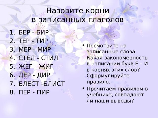 Назовите корни  в записанных глаголов БЕР - БИР ТЕР - ТИР МЕР - МИР СТЕЛ - СТИЛ ЖЕГ - ЖИГ ДЕР - ДИР БЛЕСТ -БЛИСТ ПЕР - ПИР Посмотрите на записанные слова. Какая закономерность в написании букв Е – И в корнях этих слов? Сформулируйте правило. Прочитаем правилом в учебнике, совпадают ли наши выводы? 