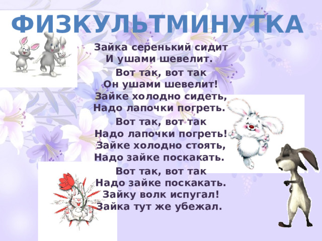 физкультминутка Зайка серенький сидит  И ушами шевелит.  Вот так, вот так  Он ушами шевелит!  Зайке холодно сидеть,  Надо лапочки погреть.  Вот так, вот так  Надо лапочки погреть!  Зайке холодно стоять,  Надо зайке поскакать.  Вот так, вот так  Надо зайке поскакать.  Зайку волк испугал!  Зайка тут же убежал.  