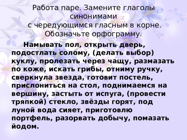 Работа паре. Замените глаголы синонимами  с чередующимся гласным в корне.  Обозначьте орфограмму.  Намывать пол, открыть дверь, подостлать солому, (делать выбор) куклу, пролезать через чащу, размазать по коже, искать грибы, отниму ручку, сверкнула звезда, готовит постель, прислониться на стол, поднимаемся на вершину, застыть от испуга, (провести тряпкой) стекло, звёзды горят, под луной вода сияет, приготовлю портфель, разорвать добычу, помазать йодом.   