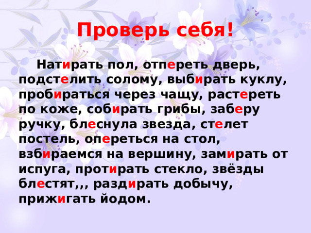 Проверь себя!  Нат и рать пол, отп е реть дверь, подст е лить солому, выб и рать куклу, проб и раться через чащу, раст е реть по коже, соб и рать грибы, заб е ру ручку, бл е снула звезда, ст е лет постель, оп е реться на стол, взб и раемся на вершину, зам и рать от испуга, прот и рать стекло, звёзды бл е стят,,, разд и рать добычу, приж и гать йодом.   